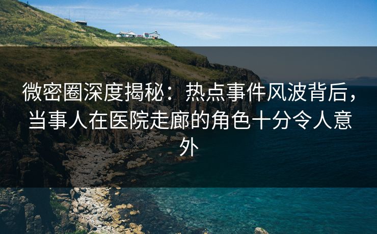 微密圈深度揭秘：热点事件风波背后，当事人在医院走廊的角色十分令人意外