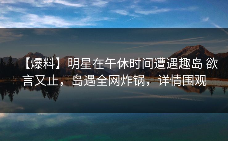 【爆料】明星在午休时间遭遇趣岛 欲言又止，岛遇全网炸锅，详情围观