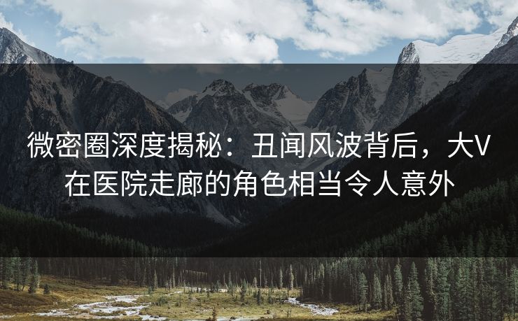 微密圈深度揭秘：丑闻风波背后，大V在医院走廊的角色相当令人意外