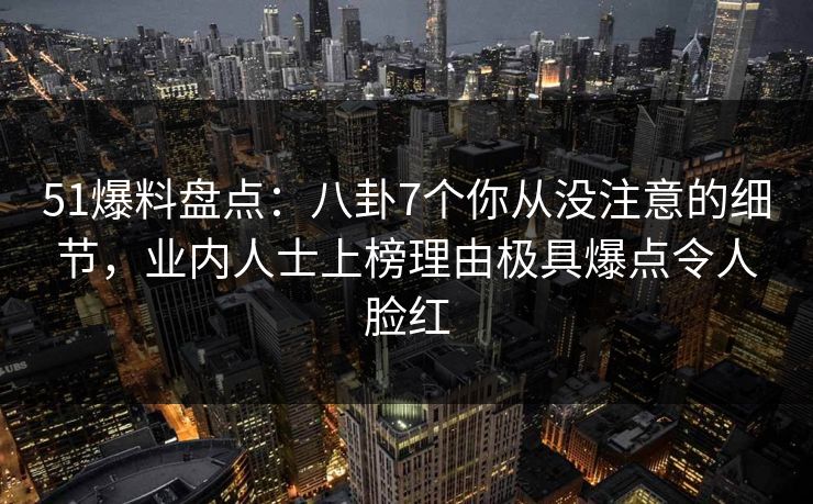 51爆料盘点：八卦7个你从没注意的细节，业内人士上榜理由极具爆点令人脸红