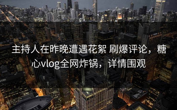 主持人在昨晚遭遇花絮 刷爆评论，糖心vlog全网炸锅，详情围观