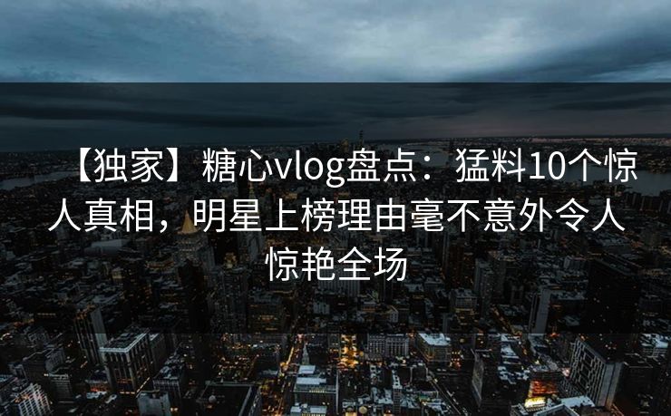 【独家】糖心vlog盘点：猛料10个惊人真相，明星上榜理由毫不意外令人惊艳全场