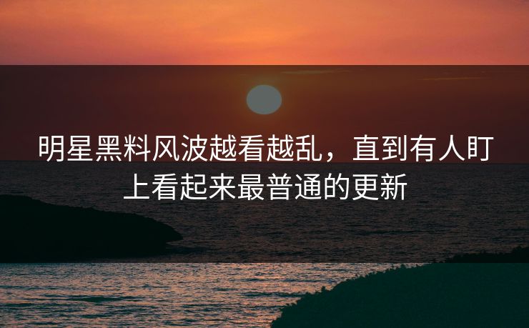 明星黑料风波越看越乱，直到有人盯上看起来最普通的更新