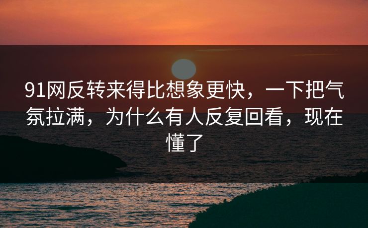 91网反转来得比想象更快，一下把气氛拉满，为什么有人反复回看，现在懂了