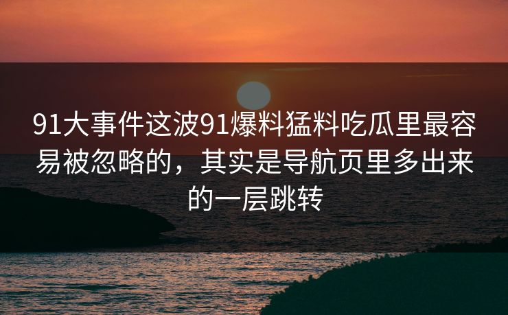 91大事件这波91爆料猛料吃瓜里最容易被忽略的，其实是导航页里多出来的一层跳转