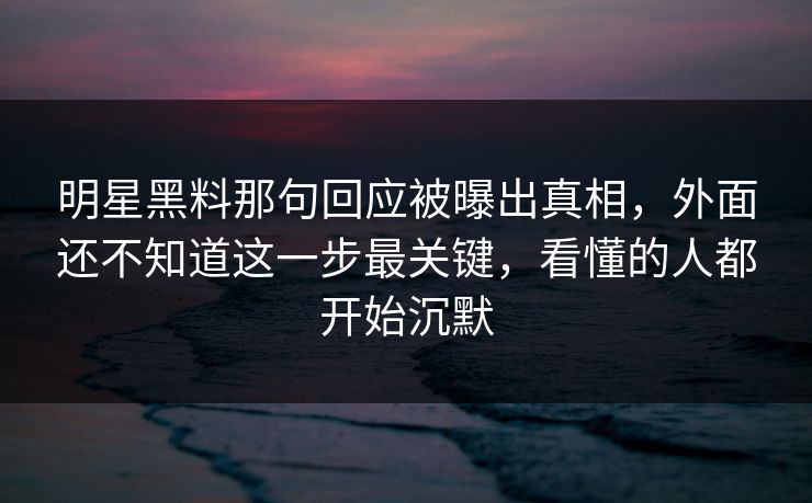 明星黑料那句回应被曝出真相，外面还不知道这一步最关键，看懂的人都开始沉默