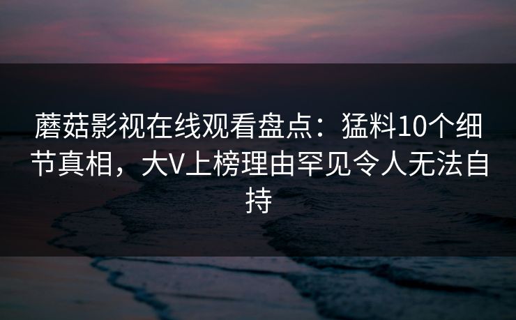 蘑菇影视在线观看盘点:猛料10个细节真相,大V上榜理由罕见令人无法自持