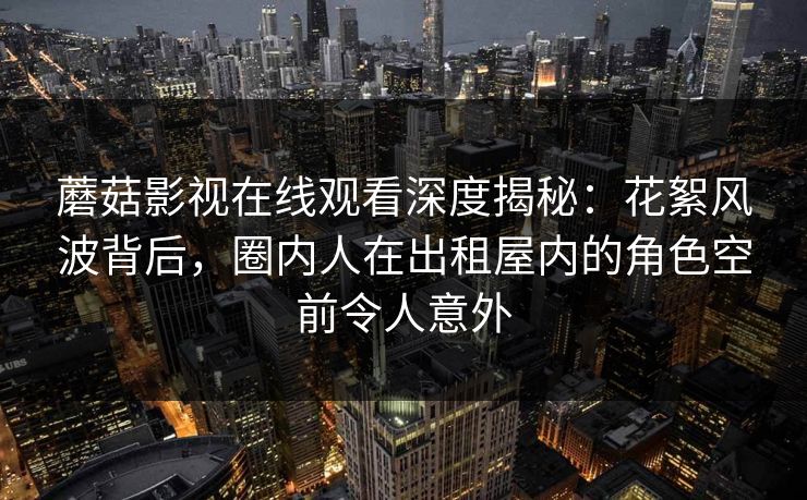 蘑菇影视在线观看深度揭秘:花絮风波背后,圈内人在出租屋内的角色空前令人意外