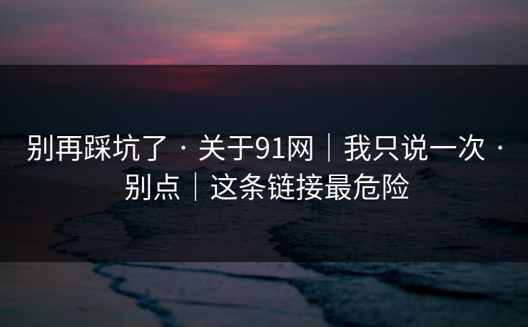 别再踩坑了 · 关于91网｜我只说一次 · 别点｜这条链接最危险