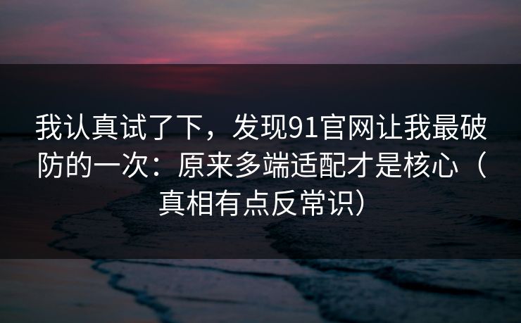 我认真试了下，发现91官网让我最破防的一次：原来多端适配才是核心（真相有点反常识）