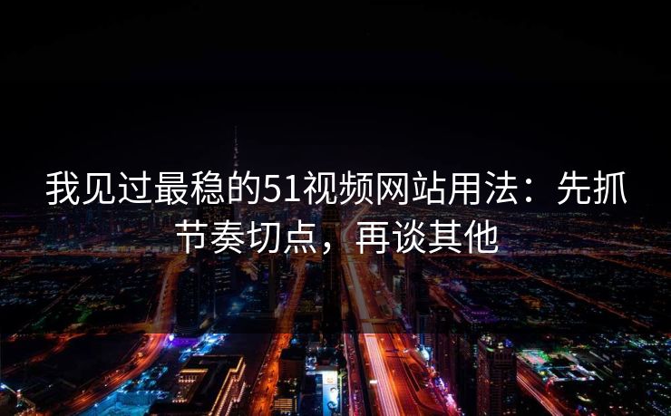 我见过最稳的51视频网站用法：先抓节奏切点，再谈其他
