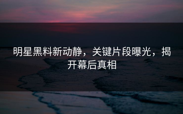 明星黑料新动静，关键片段曝光，揭开幕后真相