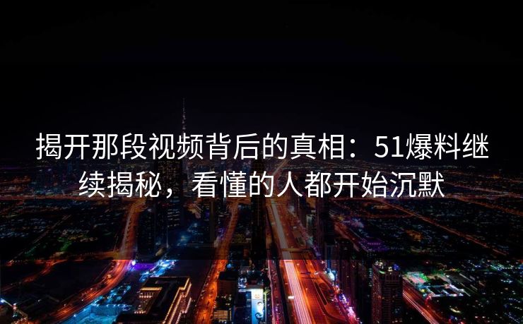 揭开那段视频背后的真相：51爆料继续揭秘，看懂的人都开始沉默